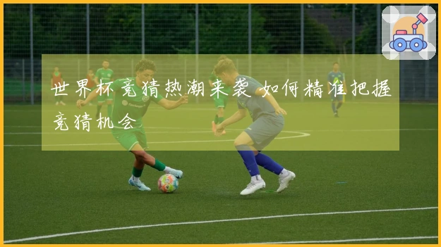 世界杯竞猜热潮来袭 如何精准把握竞猜机会
